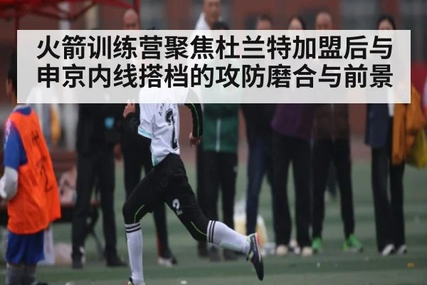 火箭训练营聚焦杜兰特加盟后与申京内线搭档的攻防磨合与前景