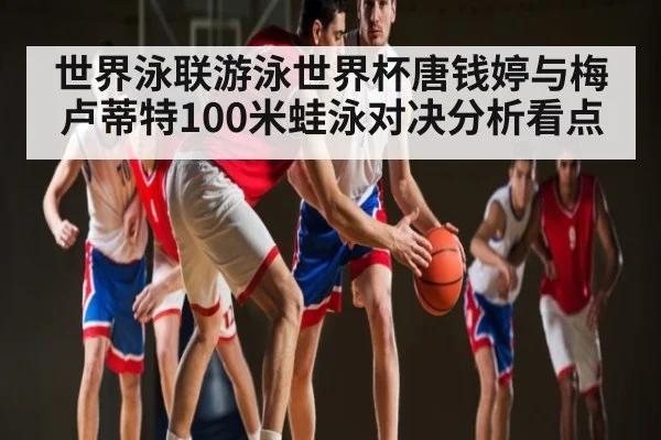 世界泳联游泳世界杯唐钱婷与梅卢蒂特100米蛙泳对决分析看点