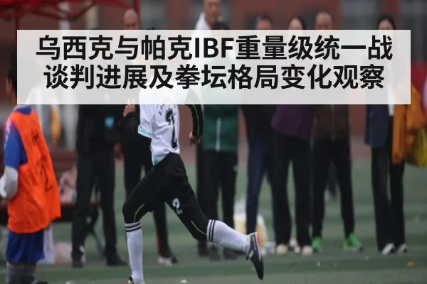 乌西克与帕克IBF重量级统一战谈判进展及拳坛格局变化观察